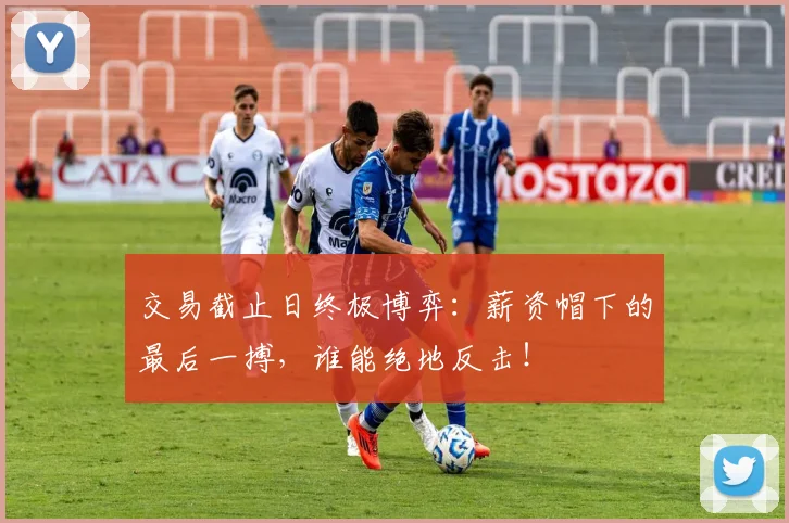 交易截止日终极博弈：薪资帽下的最后一搏，谁能绝地反击！
