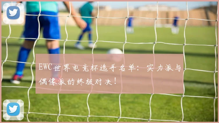 EWC世界电竞杯选手名单:实力派与偶像派的终极对决!