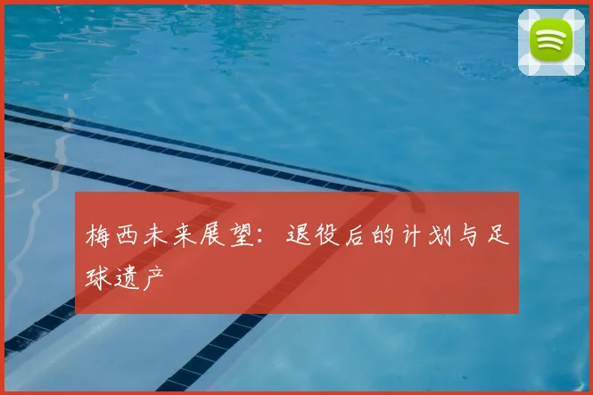 梅西未来展望:退役后的计划与足球遗产