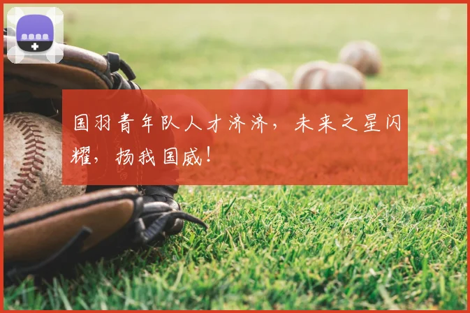 国羽青年队人才济济，未来之星闪耀，扬我国威！
