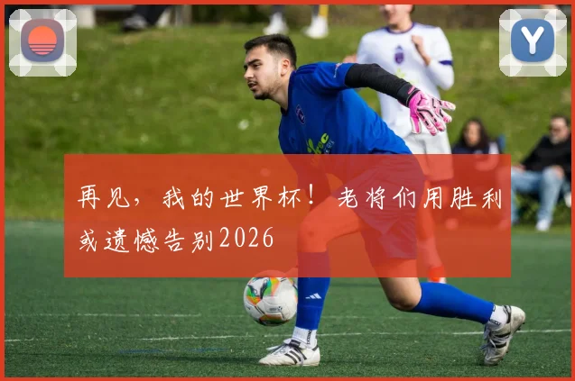 再见，我的世界杯！老将们用胜利或遗憾告别2026