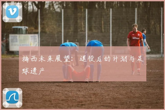 梅西未来展望:退役后的计划与足球遗产