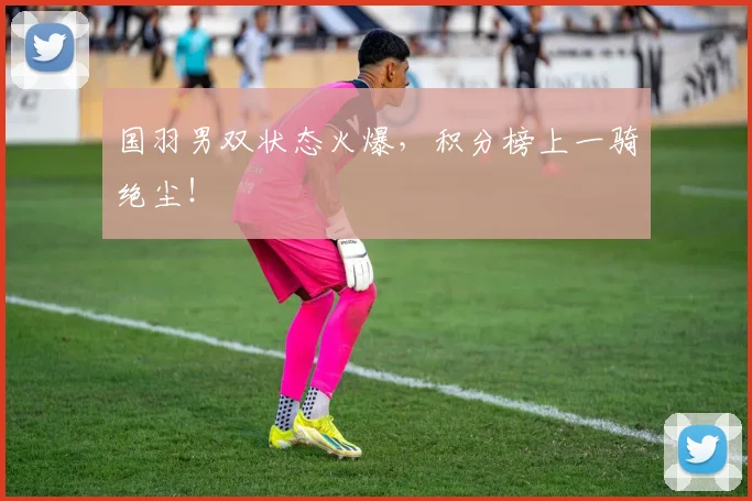 国羽男双状态火爆，积分榜上一骑绝尘！